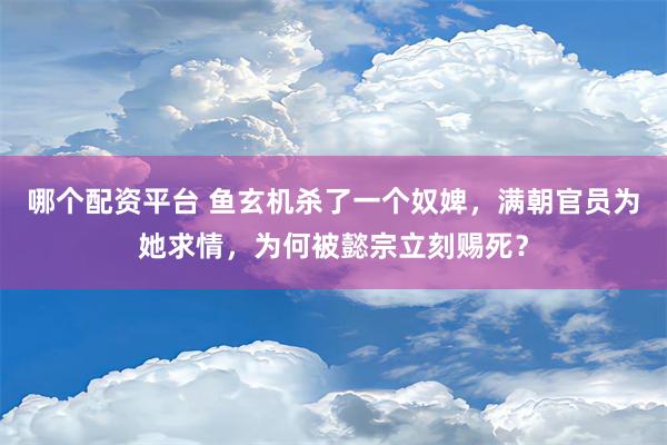 哪个配资平台 鱼玄机杀了一个奴婢，满朝官员为她求情，为何被懿宗立刻赐死？