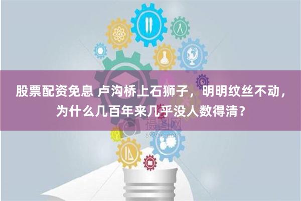 股票配资免息 卢沟桥上石狮子，明明纹丝不动，为什么几百年来几乎没人数得清？