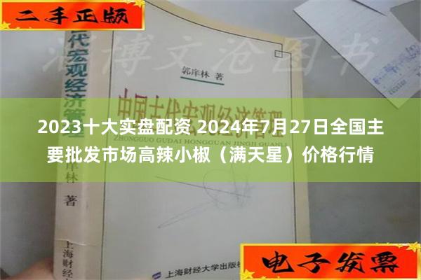 2023十大实盘配资 2024年7月27日全国主要批发市场高辣小椒（满天星）价格行情