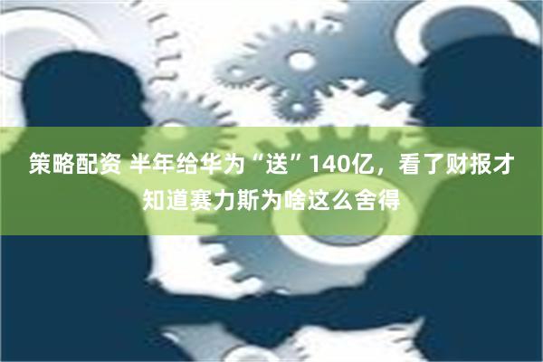 策略配资 半年给华为“送”140亿，看了财报才知道赛力斯为啥这么舍得