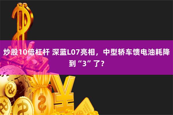 炒股10倍杠杆 深蓝L07亮相，中型轿车馈电油耗降到“3”了？