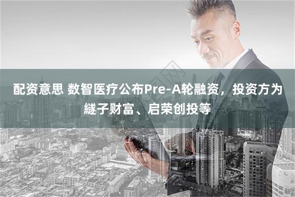 配资意思 数智医疗公布Pre-A轮融资，投资方为繸子财富、启荣创投等