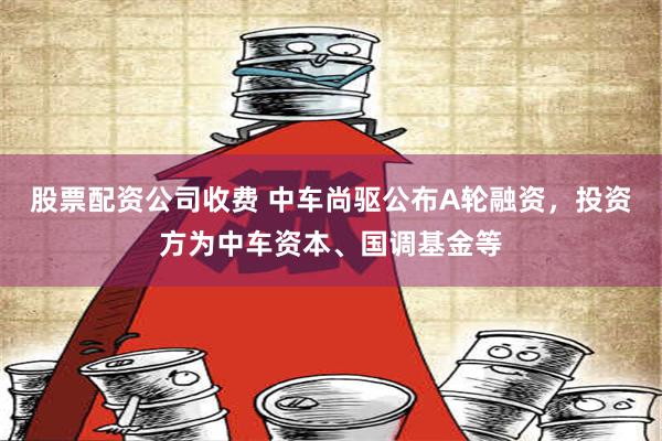 股票配资公司收费 中车尚驱公布A轮融资，投资方为中车资本、国调基金等