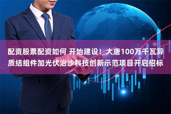 配资股票配资如何 开始建设！大唐100万千瓦异质结组件加光伏治沙科技创新示范项目开启招标