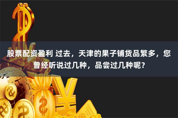 股票配资盈利 过去，天津的果子铺货品繁多，您曾经听说过几种，品尝过几种呢？