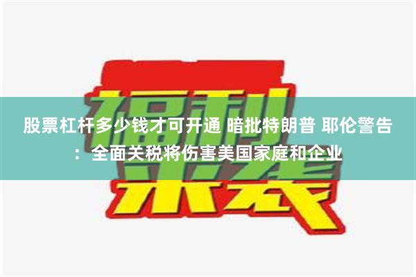 股票杠杆多少钱才可开通 暗批特朗普 耶伦警告：全面关税将伤害美国家庭和企业