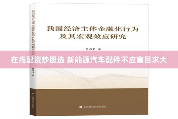 在线配资炒股选 新能源汽车配件不应盲目求大