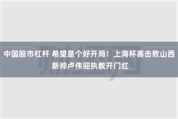 中国股市杠杆 希望是个好开局！上海杯赛击败山西 新帅卢伟迎执教开门红