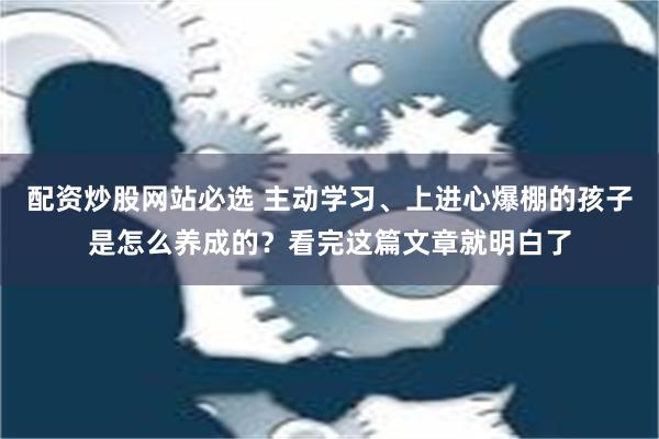 配资炒股网站必选 主动学习、上进心爆棚的孩子是怎么养成的？看完这篇文章就明白了