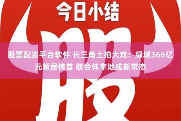 股票配资平台软件 长三角土拍大戏：绿城366亿元暂居榜首 联合体拿地成新常态