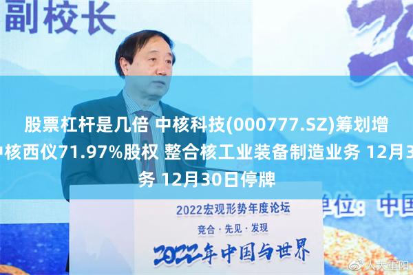 股票杠杆是几倍 中核科技(000777.SZ)筹划增发购买中核西仪71.97%股权 整合核工业装备制造业务 12月30日停牌