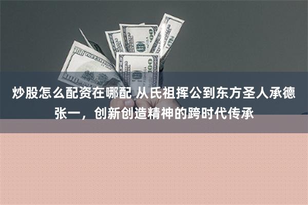 炒股怎么配资在哪配 从氏祖挥公到东方圣人承德张一，创新创造精神的跨时代传承