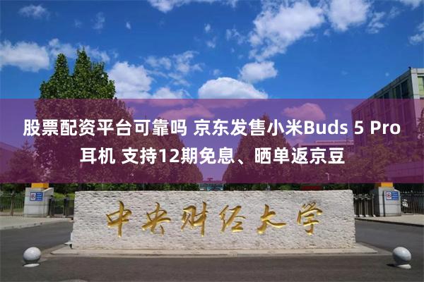 股票配资平台可靠吗 京东发售小米Buds 5 Pro耳机 支持12期免息、晒单返京豆